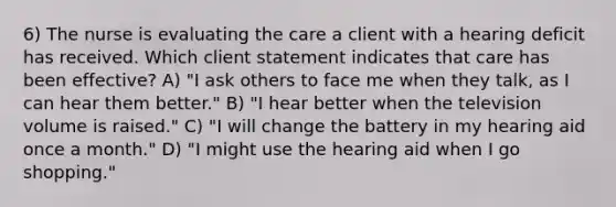 6) The nurse is evaluating the care a client with a hearing deficit has received. Which client statement indicates that care has been effective? A) "I ask others to face me when they talk, as I can hear them better." B) "I hear better when the television volume is raised." C) "I will change the battery in my hearing aid once a month." D) "I might use the hearing aid when I go shopping."