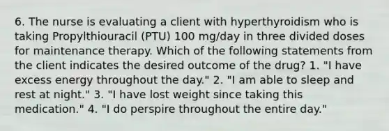 6. The nurse is evaluating a client with hyperthyroidism who is taking Propylthiouracil (PTU) 100 mg/day in three divided doses for maintenance therapy. Which of the following statements from the client indicates the desired outcome of the drug? 1. "I have excess energy throughout the day." 2. "I am able to sleep and rest at night." 3. "I have lost weight since taking this medication." 4. "I do perspire throughout the entire day."