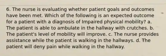 6. The nurse is evaluating whether patient goals and outcomes have been met. Which of the following is an expected outcome for a patient with a diagnosis of Impaired physical mobility? a. The patient is able to ambulate in the hallway with crutches. b. The patient's level of mobility will improve. c. The nurse provides assistance while the patient is walking in the hallways. d. The patient will deny pain while walking in the hallway.