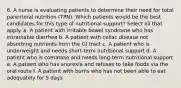 6. A nurse is evaluating patients to determine their need for total parenteral nutrition (TPN). Which patients would be the best candidates for this type of nutritional support? Select all that apply. a. A patient with irritable bowel syndrome who has intractable diarrhea b. A patient with celiac disease not absorbing nutrients from the GI tract c. A patient who is underweight and needs short-term nutritional support d. A patient who is comatose and needs long-term nutritional support e. A patient who has anorexia and refuses to take foods via the oral route f. A patient with burns who has not been able to eat adequately for 5 days