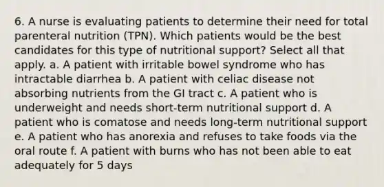 6. A nurse is evaluating patients to determine their need for total parenteral nutrition (TPN). Which patients would be the best candidates for this type of nutritional support? Select all that apply. a. A patient with irritable bowel syndrome who has intractable diarrhea b. A patient with celiac disease not absorbing nutrients from the GI tract c. A patient who is underweight and needs short-term nutritional support d. A patient who is comatose and needs long-term nutritional support e. A patient who has anorexia and refuses to take foods via the oral route f. A patient with burns who has not been able to eat adequately for 5 days