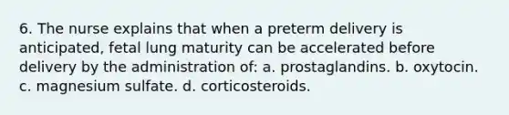 6. The nurse explains that when a preterm delivery is anticipated, fetal lung maturity can be accelerated before delivery by the administration of: a. prostaglandins. b. oxytocin. c. magnesium sulfate. d. corticosteroids.