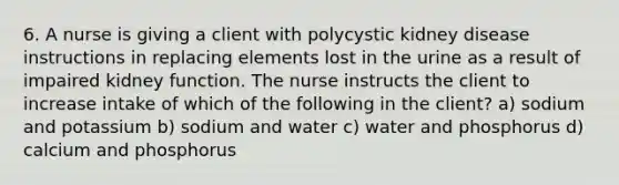 6. A nurse is giving a client with polycystic kidney disease instructions in replacing elements lost in the urine as a result of impaired kidney function. The nurse instructs the client to increase intake of which of the following in the client? a) sodium and potassium b) sodium and water c) water and phosphorus d) calcium and phosphorus