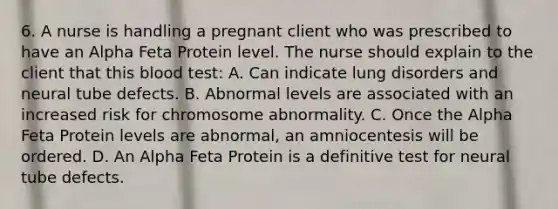 6. A nurse is handling a pregnant client who was prescribed to have an Alpha Feta Protein level. The nurse should explain to the client that this blood test: A. Can indicate lung disorders and neural tube defects. B. Abnormal levels are associated with an increased risk for chromosome abnormality. C. Once the Alpha Feta Protein levels are abnormal, an amniocentesis will be ordered. D. An Alpha Feta Protein is a definitive test for neural tube defects.