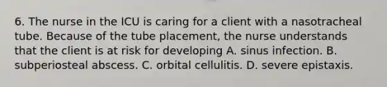 6. The nurse in the ICU is caring for a client with a nasotracheal tube. Because of the tube placement, the nurse understands that the client is at risk for developing A. sinus infection. B. subperiosteal abscess. C. orbital cellulitis. D. severe epistaxis.