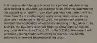 6. A nurse is identifying outcomes for a patient who has a leg ulcer related to diabetes. An example of an affective outcome for this patient is: a. Within 1 day after teaching, the patient will list three benefits of continuing to apply moist compresses to leg ulcer after discharge. b. By 6/12/15, the patient will correctly demonstrate application of wet-to-dry dressing on leg ulcer. c. By 6/19/15, the patient's ulcer will begin to show signs of healing (e.g., size shrinks from 3″ to 2.5″). d. By 6/12/15, the patient will verbalize valuing health sufficiently to practice new health behaviors to prevent recurrence of leg ulcer.