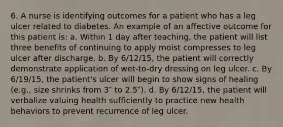 6. A nurse is identifying outcomes for a patient who has a leg ulcer related to diabetes. An example of an affective outcome for this patient is: a. Within 1 day after teaching, the patient will list three benefits of continuing to apply moist compresses to leg ulcer after discharge. b. By 6/12/15, the patient will correctly demonstrate application of wet-to-dry dressing on leg ulcer. c. By 6/19/15, the patient's ulcer will begin to show signs of healing (e.g., size shrinks from 3″ to 2.5″). d. By 6/12/15, the patient will verbalize valuing health sufficiently to practice new health behaviors to prevent recurrence of leg ulcer.