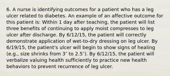 6. A nurse is identifying outcomes for a patient who has a leg ulcer related to diabetes. An example of an affective outcome for this patient is: Within 1 day after teaching, the patient will list three benefits of continuing to apply moist compresses to leg ulcer after discharge. By 6/12/15, the patient will correctly demonstrate application of wet-to-dry dressing on leg ulcer. By 6/19/15, the patient's ulcer will begin to show signs of healing (e.g., size shrinks from 3″ to 2.5″). By 6/12/15, the patient will verbalize valuing health sufficiently to practice new health behaviors to prevent recurrence of leg ulcer.