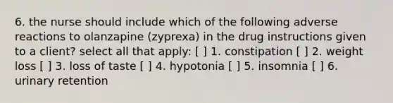 6. the nurse should include which of the following adverse reactions to olanzapine (zyprexa) in the drug instructions given to a client? select all that apply: [ ] 1. constipation [ ] 2. weight loss [ ] 3. loss of taste [ ] 4. hypotonia [ ] 5. insomnia [ ] 6. urinary retention