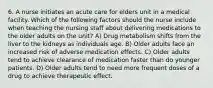 6. A nurse initiates an acute care for elders unit in a medical facility. Which of the following factors should the nurse include when teaching the nursing staff about delivering medications to the older adults on the unit? A) Drug metabolism shifts from the liver to the kidneys as individuals age. B) Older adults face an increased risk of adverse medication effects. C) Older adults tend to achieve clearance of medication faster than do younger patients. D) Older adults tend to need more frequent doses of a drug to achieve therapeutic effect.