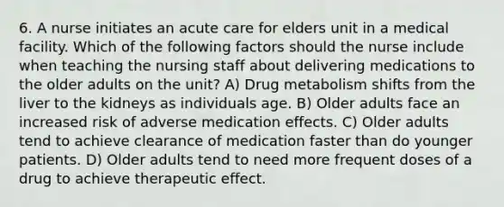 6. A nurse initiates an acute care for elders unit in a medical facility. Which of the following factors should the nurse include when teaching the nursing staff about delivering medications to the older adults on the unit? A) Drug metabolism shifts from the liver to the kidneys as individuals age. B) Older adults face an increased risk of adverse medication effects. C) Older adults tend to achieve clearance of medication faster than do younger patients. D) Older adults tend to need more frequent doses of a drug to achieve therapeutic effect.