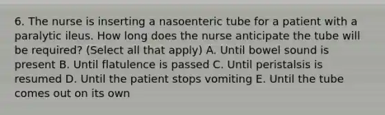 6. The nurse is inserting a nasoenteric tube for a patient with a paralytic ileus. How long does the nurse anticipate the tube will be required? (Select all that apply) A. Until bowel sound is present B. Until flatulence is passed C. Until peristalsis is resumed D. Until the patient stops vomiting E. Until the tube comes out on its own