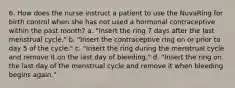 6. How does the nurse instruct a patient to use the NuvaRing for birth control when she has not used a hormonal contraceptive within the past month? a. "Insert the ring 7 days after the last menstrual cycle." b. "Insert the contraceptive ring on or prior to day 5 of the cycle." c. "Insert the ring during the menstrual cycle and remove it on the last day of bleeding." d. "Insert the ring on the last day of the menstrual cycle and remove it when bleeding begins again."