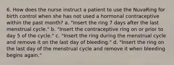 6. How does the nurse instruct a patient to use the NuvaRing for birth control when she has not used a hormonal contraceptive within the past month? a. "Insert the ring 7 days after the last menstrual cycle." b. "Insert the contraceptive ring on or prior to day 5 of the cycle." c. "Insert the ring during the menstrual cycle and remove it on the last day of bleeding." d. "Insert the ring on the last day of the menstrual cycle and remove it when bleeding begins again."