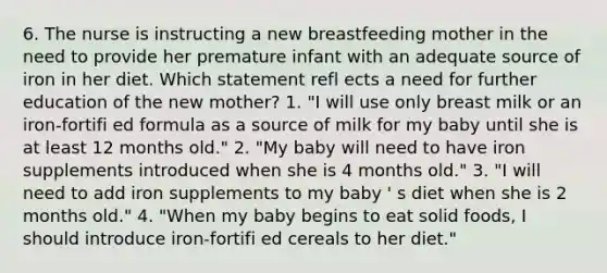 6. The nurse is instructing a new breastfeeding mother in the need to provide her premature infant with an adequate source of iron in her diet. Which statement refl ects a need for further education of the new mother? 1. "I will use only breast milk or an iron-fortifi ed formula as a source of milk for my baby until she is at least 12 months old." 2. "My baby will need to have iron supplements introduced when she is 4 months old." 3. "I will need to add iron supplements to my baby ' s diet when she is 2 months old." 4. "When my baby begins to eat solid foods, I should introduce iron-fortifi ed cereals to her diet."