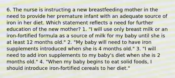 6. The nurse is instructing a new breastfeeding mother in the need to provide her premature infant with an adequate source of iron in her diet. Which statement reflects a need for further education of the new mother? 1. "I will use only breast milk or an iron-fortified formula as a source of milk for my baby until she is at least 12 months old." 2. "My baby will need to have iron supplements introduced when she is 4 months old." 3. "I will need to add iron supplements to my baby's diet when she is 2 months old." 4. "When my baby begins to eat solid foods, I should introduce iron-fortified cereals to her diet."