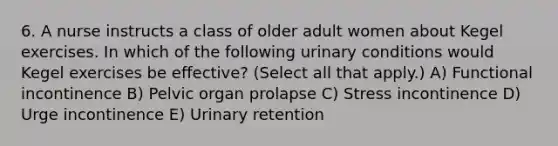 6. A nurse instructs a class of older adult women about Kegel exercises. In which of the following urinary conditions would Kegel exercises be effective? (Select all that apply.) A) Functional incontinence B) Pelvic organ prolapse C) Stress incontinence D) Urge incontinence E) Urinary retention