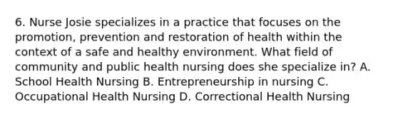 6. Nurse Josie specializes in a practice that focuses on the promotion, prevention and restoration of health within the context of a safe and healthy environment. What field of community and public health nursing does she specialize in? A. School Health Nursing B. Entrepreneurship in nursing C. Occupational Health Nursing D. Correctional Health Nursing