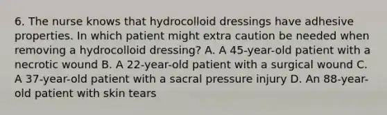 6. The nurse knows that hydrocolloid dressings have adhesive properties. In which patient might extra caution be needed when removing a hydrocolloid dressing? A. A 45-year-old patient with a necrotic wound B. A 22-year-old patient with a surgical wound C. A 37-year-old patient with a sacral pressure injury D. An 88-year-old patient with skin tears