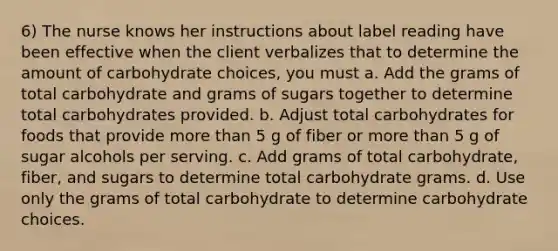 6) The nurse knows her instructions about label reading have been effective when the client verbalizes that to determine the amount of carbohydrate choices, you must a. Add the grams of total carbohydrate and grams of sugars together to determine total carbohydrates provided. b. Adjust total carbohydrates for foods that provide more than 5 g of fiber or more than 5 g of sugar alcohols per serving. c. Add grams of total carbohydrate, fiber, and sugars to determine total carbohydrate grams. d. Use only the grams of total carbohydrate to determine carbohydrate choices.