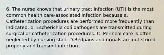 6. The nurse knows that urinary tract infection (UTI) is the most common health care-associated infection because a. Catheterization procedures are performed more frequently than indicated. b. Escherichia coli pathogens are transmitted during surgical or catheterization procedures. C. Perineal care is often neglected by nursing staff. D.Bedpans and urinals are not stored properly and transmit infection.