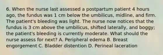 6. When the nurse last assessed a postpartum patient 4 hours ago, the fundus was 1 cm below the umbilicus, midline, and firm. The patient's bleeding was light. The nurse now notices that the fundus is 3 cm above the umbilicus, shifted laterally, and boggy; the patient's bleeding is currently moderate. What should the nurse assess for next? A. Peripheral edema B. Breast engorgement C. Bladder distention D. Perineal laceration