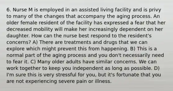 6. Nurse M is employed in an assisted living facility and is privy to many of the changes that accompany the aging process. An older female resident of the facility has expressed a fear that her decreased mobility will make her increasingly dependent on her daughter. How can the nurse best respond to the resident's concerns? A) There are treatments and drugs that we can explore which might prevent this from happening. B) This is a normal part of the aging process and you don't necessarily need to fear it. C) Many older adults have similar concerns. We can work together to keep you independent as long as possible. D) I'm sure this is very stressful for you, but it's fortunate that you are not experiencing severe pain or illness.