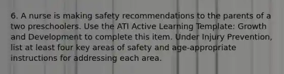 6. A nurse is making safety recommendations to the parents of a two preschoolers. Use the ATI Active Learning Template: Growth and Development to complete this item. Under Injury Prevention, list at least four key areas of safety and age-appropriate instructions for addressing each area.