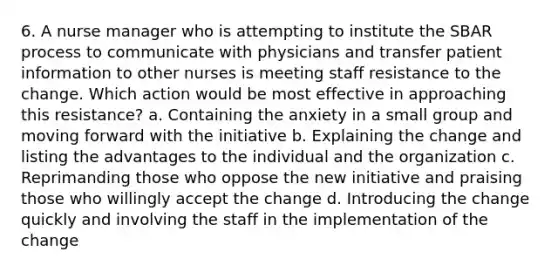 6. A nurse manager who is attempting to institute the SBAR process to communicate with physicians and transfer patient information to other nurses is meeting staff resistance to the change. Which action would be most effective in approaching this resistance? a. Containing the anxiety in a small group and moving forward with the initiative b. Explaining the change and listing the advantages to the individual and the organization c. Reprimanding those who oppose the new initiative and praising those who willingly accept the change d. Introducing the change quickly and involving the staff in the implementation of the change