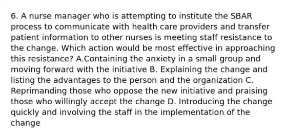 6. A nurse manager who is attempting to institute the SBAR process to communicate with health care providers and transfer patient information to other nurses is meeting staff resistance to the change. Which action would be most effective in approaching this resistance? A.Containing the anxiety in a small group and moving forward with the initiative B. Explaining the change and listing the advantages to the person and the organization C. Reprimanding those who oppose the new initiative and praising those who willingly accept the change D. Introducing the change quickly and involving the staff in the implementation of the change