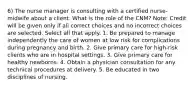 6) The nurse manager is consulting with a certified nurse-midwife about a client. What is the role of the CNM? Note: Credit will be given only if all correct choices and no incorrect choices are selected. Select all that apply. 1. Be prepared to manage independently the care of women at low risk for complications during pregnancy and birth. 2. Give primary care for high-risk clients who are in hospital settings. 3. Give primary care for healthy newborns. 4. Obtain a physician consultation for any technical procedures at delivery. 5. Be educated in two disciplines of nursing.