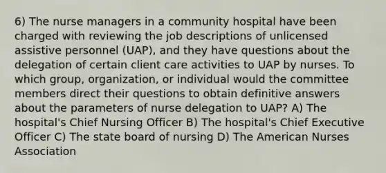 6) The nurse managers in a community hospital have been charged with reviewing the job descriptions of unlicensed assistive personnel (UAP), and they have questions about the delegation of certain client care activities to UAP by nurses. To which group, organization, or individual would the committee members direct their questions to obtain definitive answers about the parameters of nurse delegation to UAP? A) The hospital's Chief Nursing Officer B) The hospital's Chief Executive Officer C) The state board of nursing D) The American Nurses Association