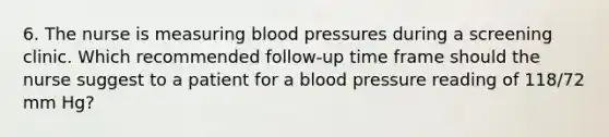 6. The nurse is measuring blood pressures during a screening clinic. Which recommended follow-up time frame should the nurse suggest to a patient for a blood pressure reading of 118/72 mm Hg?