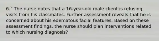 6.` The nurse notes that a 16-year-old male client is refusing visits from his classmates. Further assessment reveals that he is concerned about his edematous facial features. Based on these assessment findings, the nurse should plan interventions related to which nursing diagnosis?