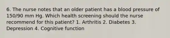 6. The nurse notes that an older patient has a blood pressure of 150/90 mm Hg. Which health screening should the nurse recommend for this patient? 1. Arthritis 2. Diabetes 3. Depression 4. Cognitive function