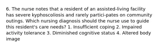 6. The nurse notes that a resident of an assisted-living facility has severe kyphoscoliosis and rarely partici-pates on community outings. Which nursing diagnosis should the nurse use to guide this resident's care needs? 1. Insufficient coping 2. Impaired activity tolerance 3. Diminished cognitive status 4. Altered body image