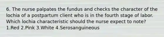 6. The nurse palpates the fundus and checks the character of the lochia of a postpartum client who is in the fourth stage of labor. Which lochia characteristic should the nurse expect to note? 1.Red 2.Pink 3.White 4.Serosanguineous