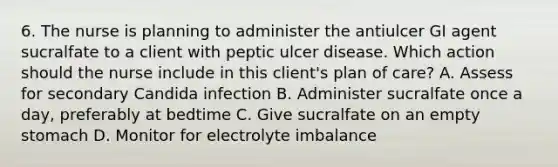 6. The nurse is planning to administer the antiulcer GI agent sucralfate to a client with peptic ulcer disease. Which action should the nurse include in this client's plan of care? A. Assess for secondary Candida infection B. Administer sucralfate once a day, preferably at bedtime C. Give sucralfate on an empty stomach D. Monitor for electrolyte imbalance