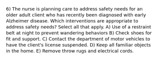 6) The nurse is planning care to address safety needs for an older adult client who has recently been diagnosed with early Alzheimer disease. Which interventions are appropriate to address safety needs? Select all that apply. A) Use of a restraint belt at night to prevent wandering behaviors B) Check shoes for fit and support. C) Contact the department of motor vehicles to have the client's license suspended. D) Keep all familiar objects in the home. E) Remove throw rugs and electrical cords.