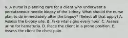 6. A nurse is planning care for a client who underwent a percutaneous needle biopsy of the kidney. What should the nurse plan to do immediately after the biopsy? (Select all that apply) A. Assess the biopsy site. B. Take vital signs every hour. C. Assess urine for hematuria. D. Place the client in a prone position. E. Assess the client for chest pain.