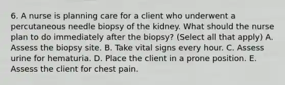 6. A nurse is planning care for a client who underwent a percutaneous needle biopsy of the kidney. What should the nurse plan to do immediately after the biopsy? (Select all that apply) A. Assess the biopsy site. B. Take vital signs every hour. C. Assess urine for hematuria. D. Place the client in a prone position. E. Assess the client for chest pain.