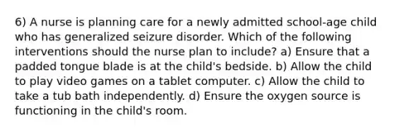 6) A nurse is planning care for a newly admitted school-age child who has generalized seizure disorder. Which of the following interventions should the nurse plan to include? a) Ensure that a padded tongue blade is at the child's bedside. b) Allow the child to play video games on a tablet computer. c) Allow the child to take a tub bath independently. d) Ensure the oxygen source is functioning in the child's room.