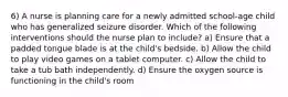 6) A nurse is planning care for a newly admitted school-age child who has generalized seizure disorder. Which of the following interventions should the nurse plan to include? a) Ensure that a padded tongue blade is at the child's bedside. b) Allow the child to play video games on a tablet computer. c) Allow the child to take a tub bath independently. d) Ensure the oxygen source is functioning in the child's room