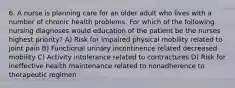 6. A nurse is planning care for an older adult who lives with a number of chronic health problems. For which of the following nursing diagnoses would education of the patient be the nurses highest priority? A) Risk for impaired physical mobility related to joint pain B) Functional urinary incontinence related decreased mobility C) Activity intolerance related to contractures D) Risk for ineffective health maintenance related to nonadherence to therapeutic regimen