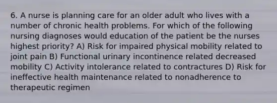 6. A nurse is planning care for an older adult who lives with a number of chronic health problems. For which of the following nursing diagnoses would education of the patient be the nurses highest priority? A) Risk for impaired physical mobility related to joint pain B) Functional urinary incontinence related decreased mobility C) Activity intolerance related to contractures D) Risk for ineffective health maintenance related to nonadherence to therapeutic regimen