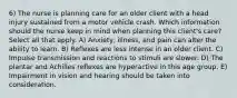 6) The nurse is planning care for an older client with a head injury sustained from a motor vehicle crash. Which information should the nurse keep in mind when planning this client's care? Select all that apply. A) Anxiety, illness, and pain can alter the ability to learn. B) Reflexes are less intense in an older client. C) Impulse transmission and reactions to stimuli are slower. D) The plantar and Achilles reflexes are hyperactive in this age group. E) Impairment in vision and hearing should be taken into consideration.