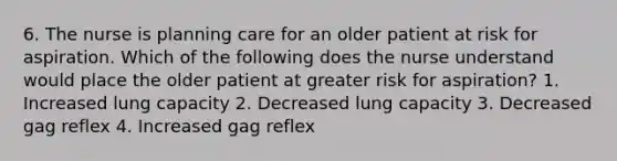 6. The nurse is planning care for an older patient at risk for aspiration. Which of the following does the nurse understand would place the older patient at greater risk for aspiration? 1. Increased lung capacity 2. Decreased lung capacity 3. Decreased gag reflex 4. Increased gag reflex