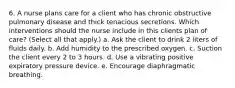 6. A nurse plans care for a client who has chronic obstructive pulmonary disease and thick tenacious secretions. Which interventions should the nurse include in this clients plan of care? (Select all that apply.) a. Ask the client to drink 2 liters of fluids daily. b. Add humidity to the prescribed oxygen. c. Suction the client every 2 to 3 hours. d. Use a vibrating positive expiratory pressure device. e. Encourage diaphragmatic breathing.