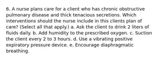 6. A nurse plans care for a client who has chronic obstructive pulmonary disease and thick tenacious secretions. Which interventions should the nurse include in this clients plan of care? (Select all that apply.) a. Ask the client to drink 2 liters of fluids daily. b. Add humidity to the prescribed oxygen. c. Suction the client every 2 to 3 hours. d. Use a vibrating positive expiratory pressure device. e. Encourage diaphragmatic breathing.