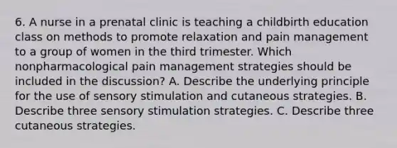 6. A nurse in a prenatal clinic is teaching a childbirth education class on methods to promote relaxation and pain management to a group of women in the third trimester. Which nonpharmacological pain management strategies should be included in the discussion? A. Describe the underlying principle for the use of sensory stimulation and cutaneous strategies. B. Describe three sensory stimulation strategies. C. Describe three cutaneous strategies.